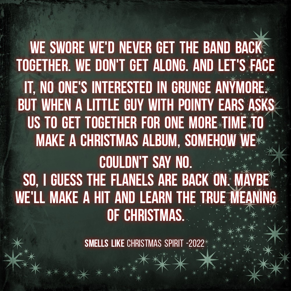 We swore we'd never get the band back together. We don't get along. And let's face it, no one's interested in grunge anymore.
But when a little guy with pointy ears asks us to get together for one more time to make a Christmas album, somehow we couldn't say no.
So, I guess the flanels are back on. Maybe we'll make a hit and learn the true meaning of Christmas.
Smells Like Christmas Spirit -2022
